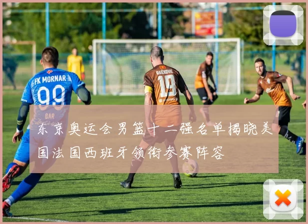 东京奥运会男篮十二强名单揭晓美国法国西班牙领衔参赛阵容
