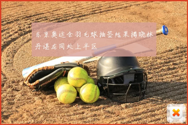东京奥运会羽毛球抽签结果揭晓林丹谌龙同处上半区