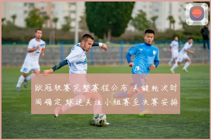 欧冠联赛完整赛程公布 关键轮次时间确定 球迷关注小组赛至决赛安排