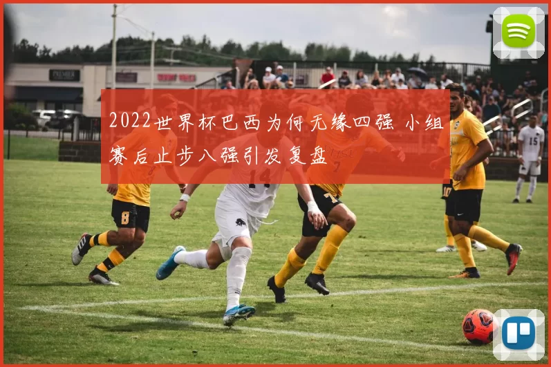 2022世界杯巴西为何无缘四强 小组赛后止步八强引发复盘