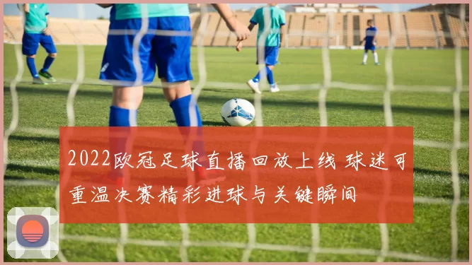 2022欧冠足球直播回放上线 球迷可重温决赛精彩进球与关键瞬间