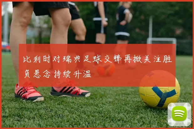 比利时对瑞典足球交锋再掀关注胜负悬念持续升温