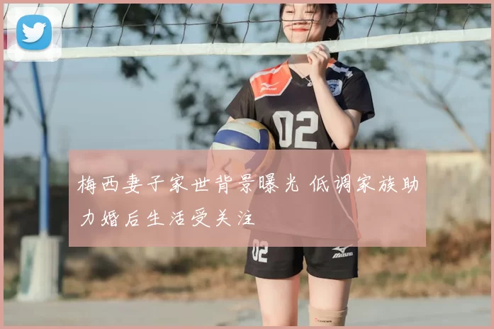 梅西妻子家世背景曝光 低调家族助力婚后生活受关注