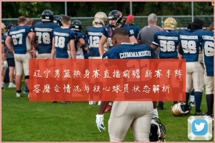 辽宁男篮热身赛直播前瞻 新赛季阵容磨合情况与核心球员状态解析