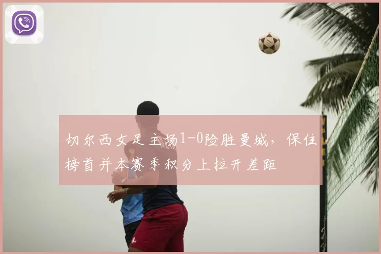 切尔西女足主场1-0险胜曼城，保住榜首并本赛季积分上拉开差距