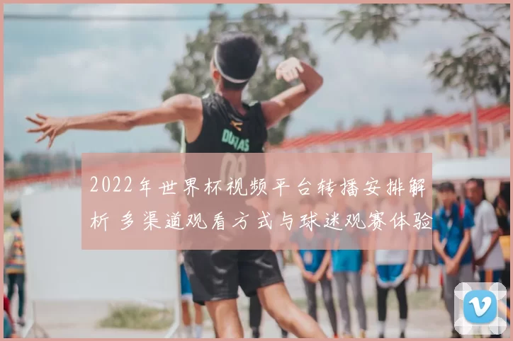 2022年世界杯视频平台转播安排解析 多渠道观看方式与球迷观赛体验提升
