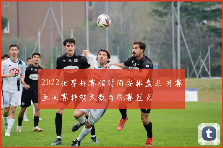 2022世界杯赛程时间安排盘点 开赛至决赛持续天数与观赛重点