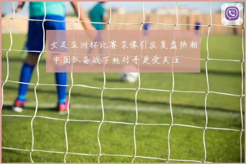 女足亚洲杯比赛录像引发复盘热潮 中国队备战下轮对手更受关注