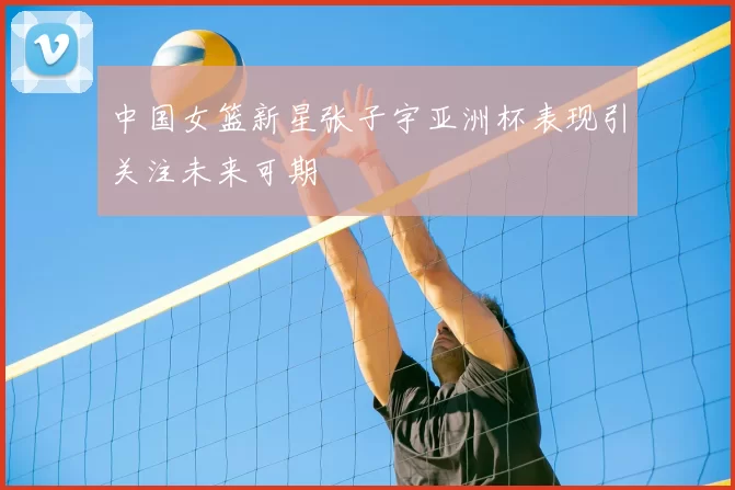 中国女篮新星张子宇亚洲杯表现引关注未来可期