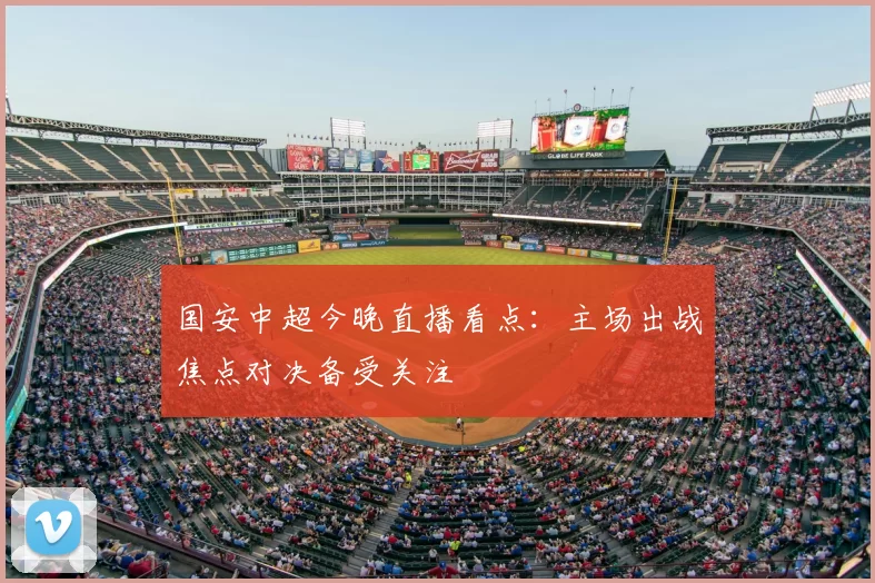 国安中超今晚直播看点：主场出战焦点对决备受关注