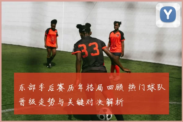 东部季后赛历年格局回顾 热门球队晋级走势与关键对决解析