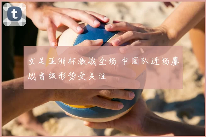 女足亚洲杯激战全场 中国队连场鏖战晋级形势受关注