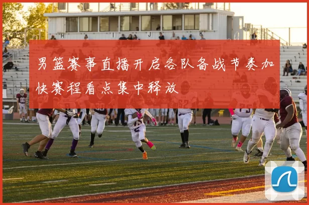 男篮赛事直播开启各队备战节奏加快赛程看点集中释放