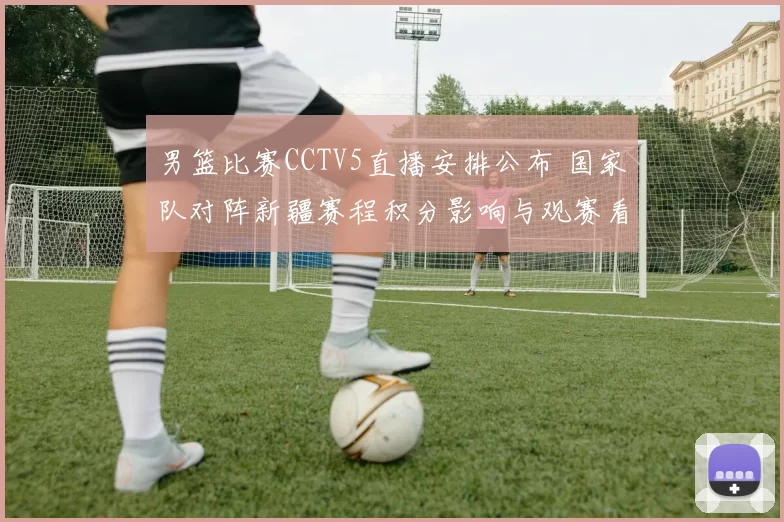 男篮比赛CCTV5直播安排公布 国家队对阵新疆赛程积分影响与观赛看点
