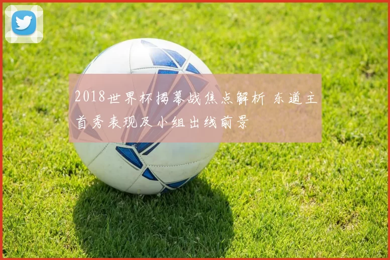 2018世界杯揭幕战焦点解析 东道主首秀表现及小组出线前景