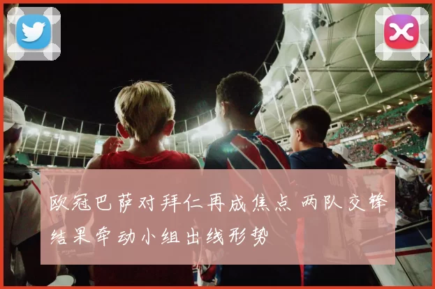 欧冠巴萨对拜仁再成焦点 两队交锋结果牵动小组出线形势
