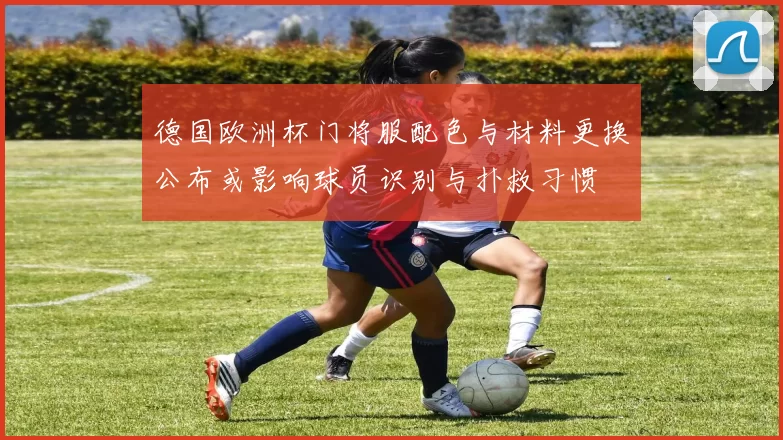德国欧洲杯门将服配色与材料更换公布或影响球员识别与扑救习惯