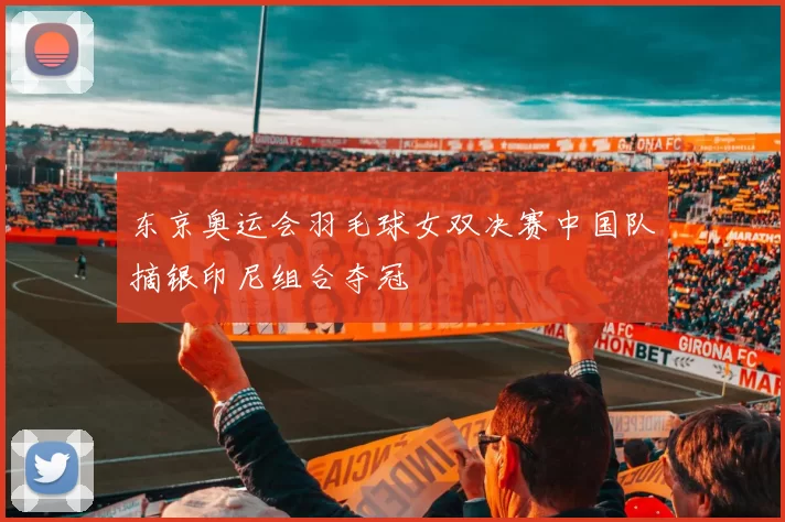 东京奥运会羽毛球女双决赛中国队摘银印尼组合夺冠