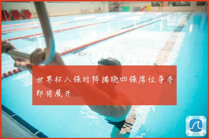 世界杯八强对阵揭晓四强席位争夺即将展开