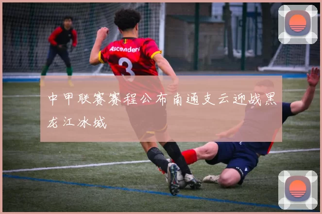 中甲联赛赛程公布南通支云迎战黑龙江冰城