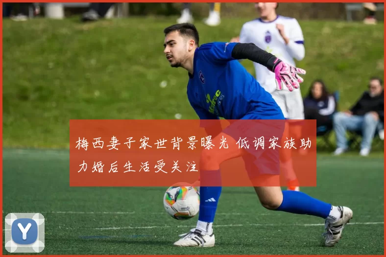 梅西妻子家世背景曝光 低调家族助力婚后生活受关注