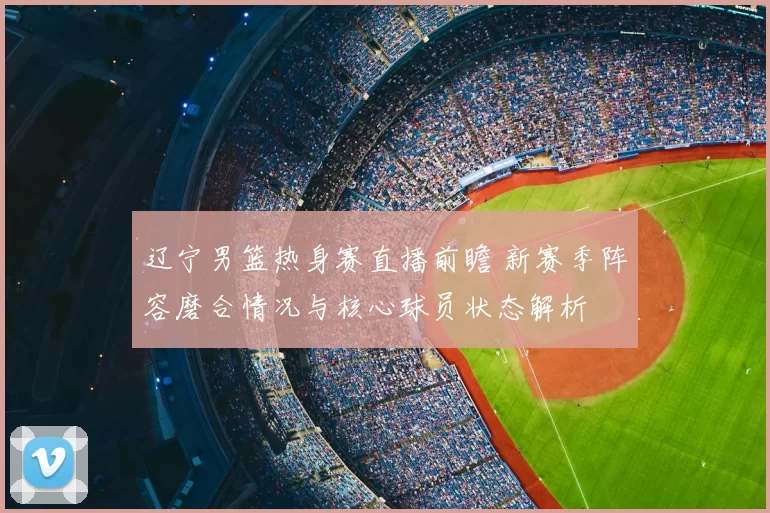 辽宁男篮热身赛直播前瞻 新赛季阵容磨合情况与核心球员状态解析