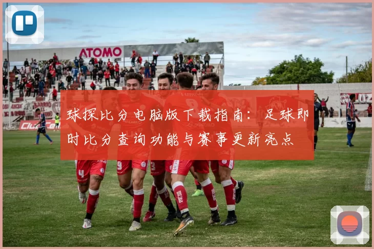 球探比分电脑版下载指南：足球即时比分查询功能与赛事更新亮点