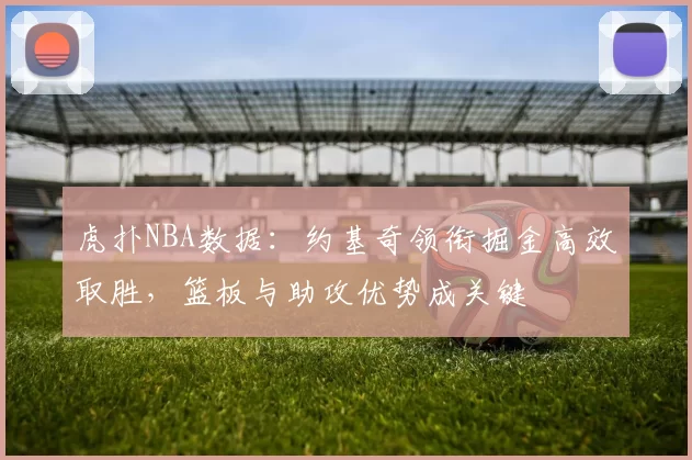 虎扑NBA数据：约基奇领衔掘金高效取胜，篮板与助攻优势成关键