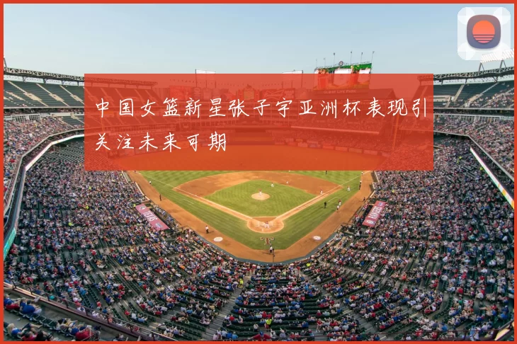 中国女篮新星张子宇亚洲杯表现引关注未来可期