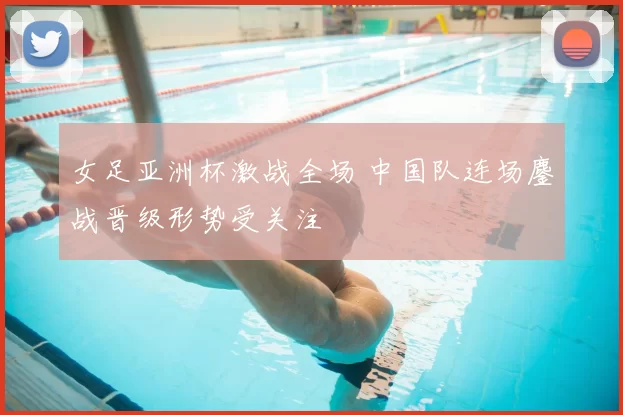 女足亚洲杯激战全场 中国队连场鏖战晋级形势受关注