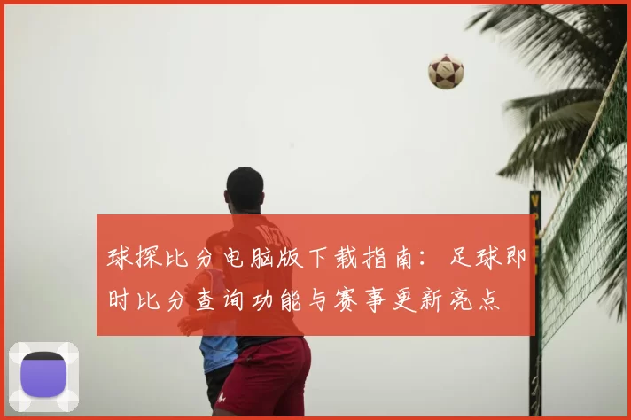 球探比分电脑版下载指南：足球即时比分查询功能与赛事更新亮点