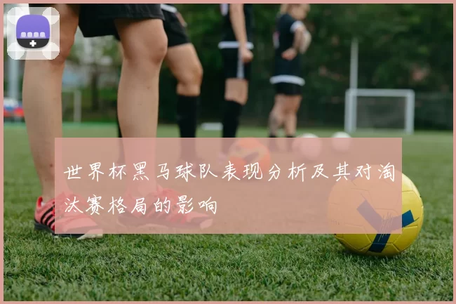 世界杯黑马球队表现分析及其对淘汰赛格局的影响