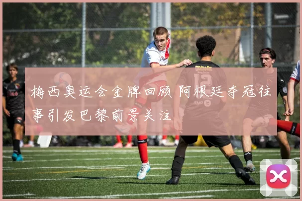 梅西奥运会金牌回顾 阿根廷夺冠往事引发巴黎前景关注