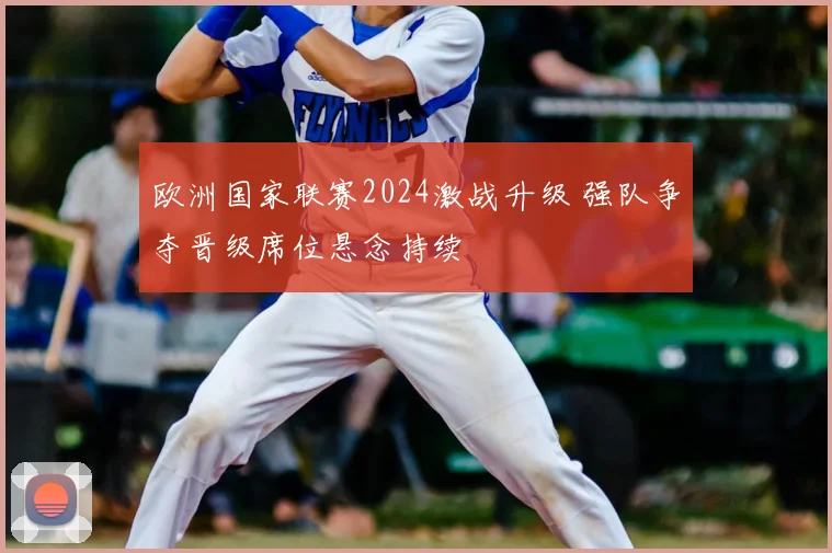 欧洲国家联赛2024激战升级 强队争夺晋级席位悬念持续