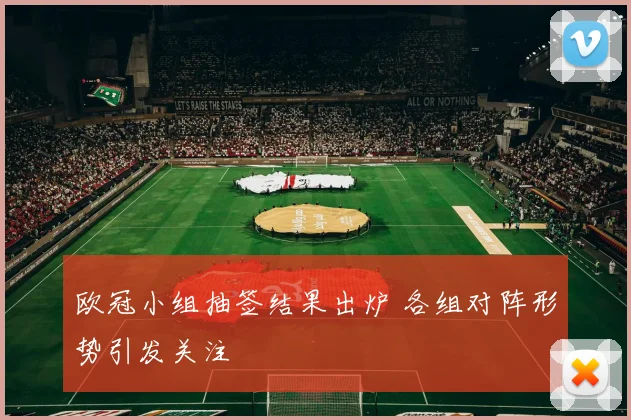 欧冠小组抽签结果出炉 各组对阵形势引发关注