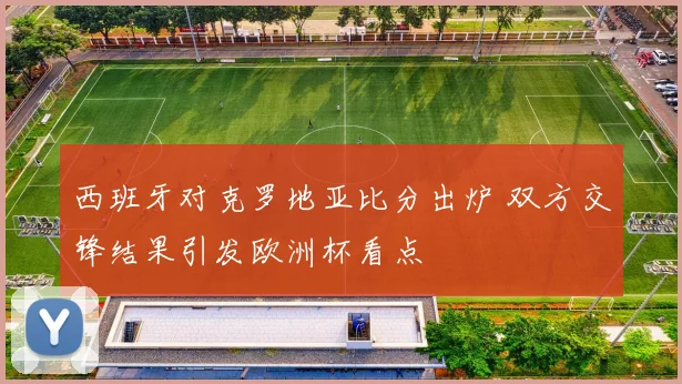 西班牙对克罗地亚比分出炉 双方交锋结果引发欧洲杯看点