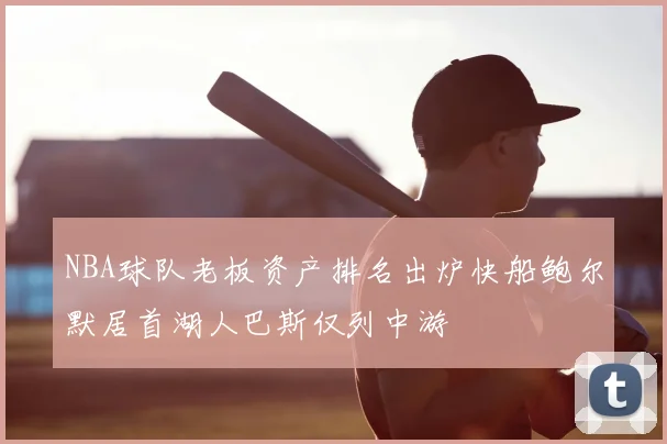 NBA球队老板资产排名出炉快船鲍尔默居首湖人巴斯仅列中游