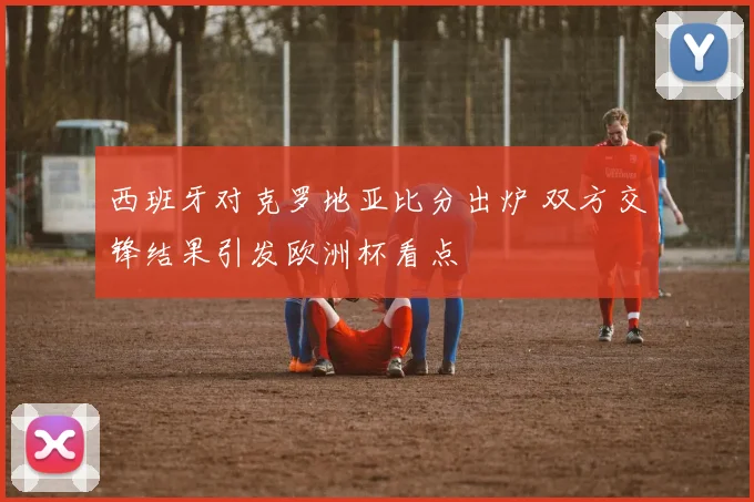 西班牙对克罗地亚比分出炉 双方交锋结果引发欧洲杯看点