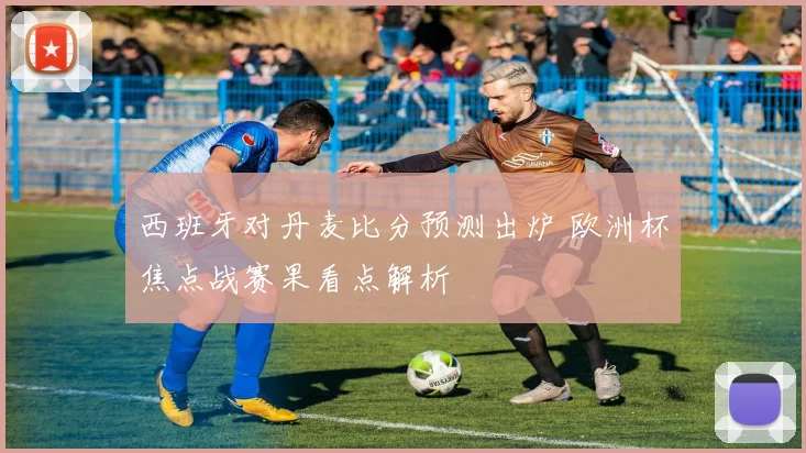 西班牙对丹麦比分预测出炉 欧洲杯焦点战赛果看点解析