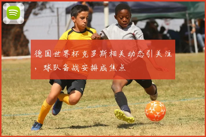 德国世界杯克罗斯相关动态引关注,球队备战安排成焦点